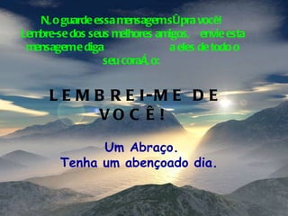 Não guarde essa mensagem só pra você!  Lembre-se dos seus melhores amigos,  envie esta mensagem e diga  a eles de todo o seu coração:  LEMBREI-ME DE VOCÊ!  Um Abraço. Tenha um abençoado dia.  