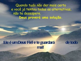 Quando tudo não der mais certo e você já tentou todas as alternativas, não te desespere.  Deus proverá uma solução. Ele é um Deus Fiel e te guardará  de todo mal! 