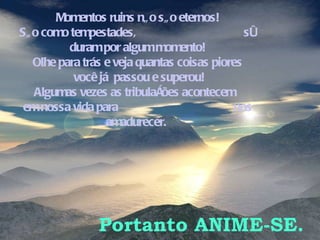 Momentos ruins não são eternos! São como tempestades,  só duram por algum momento! Olhe para trás e veja quantas coisas piores você já  passou e superou! Algumas vezes as tribulações acontecem  em nossa vida para  nos amadurecer.  Portanto ANIME-SE. 