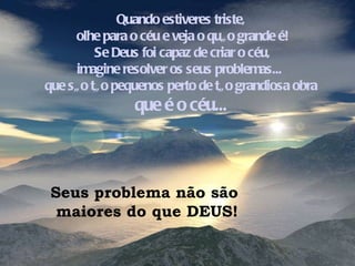 Quando estiveres triste, olhe para o céu e veja o quão grande é! Se Deus foi capaz de criar o céu, imagine resolver os seus problemas...  que são tão pequenos perto de tão grandiosa obra  que é o céu... Seus problema não são  maiores do que DEUS! 