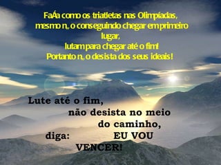 Faça como os triatletas nas Olimpíadas, mesmo não conseguindo chegar em primeiro lugar, lutam para chegar até o fim! Portanto não desista dos seus ideais!  Lute até o fim,  não desista no meio  do caminho, diga:  EU VOU VENCER! 