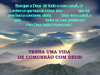 Busque a Deus de todo o seu coração!  Lembre-se que buscar a Deus tem  que ser uma busca constante, diária.  Deus tem a solução para  todos os seus problemas! Para Deus nada é impossível !  TENHA UMA VIDA  DE COMUNHÃO COM DEUS! 