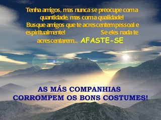 Tenha amigos, mas nunca se preocupe com a quantidade, mas com a qualidade! Busque amigos que te acrescentem pessoal e espiritualmente!  Se eles nada te acrescentarem...  AFASTE-SE  AS MÁS COMPANHIAS  CORROMPEM OS BONS COSTUMES! 