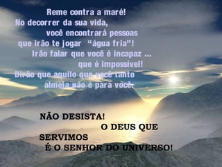 Reme contr a a mar é!
No decor r er da sua vida,
você encontr ar á pessoas
que ir ão te jogar “água fr ia”!
Ir ão falar que você é incapaz ...
que é impossível!
Dir ão que aquilo que você tanto
almeja não é par a você.
NÃO DESISTA!
O DEUS QUE
SERVIMOS
É O SENHOR DO UNIVERSO!

 