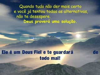 Quando tudo não der mais certo
e você já tentou todas as alternativas,
não te desespere.
Deus proverá uma solução.

Ele é um Deus Fiel e te guar dar á
todo mal!

de

 