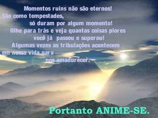Momentos r uins não são eter nos!
São como tempestades,
só dur am por algum momento!
Olhe par a tr ás e veja quantas coisas pior es
você já passou e super ou!
A lgumas vezes as tr ibulações acontecem
em nossa vida par a
nos amadur ecer .

Portanto ANIME-SE.

 