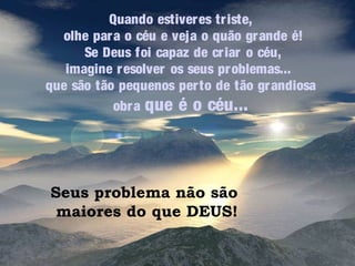 Quando estiver es tr iste,
olhe par a o céu e veja o quão gr ande é!
Se Deus foi capaz de cr iar o céu,
imagine r esolver os seus pr oblemas...
que são tão pequenos per to de tão gr andiosa
obr a que é o céu...

Seus problema não são
maiores do que DEUS!

 