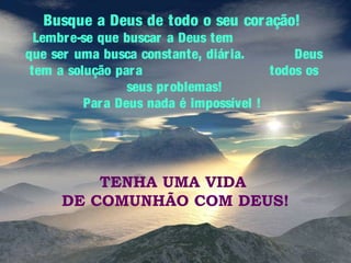Busque a Deus de todo o seu cor ação!

Lembr e-se que buscar a Deus tem
que ser uma busca constante, diár ia.
Deus
tem a solução par a
todos os
seus pr oblemas!
Par a Deus nada é impossível !

TENHA UMA VIDA
DE COMUNHÃO COM DEUS!

 