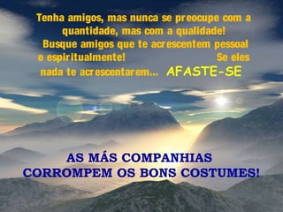 Tenha amigos, mas nunca se pr eocupe com a
quantidade, mas com a qualidade!
Busque amigos que te acr escentem pessoal
e espir itualmente!
Se eles
nada te acr escentar em... AFASTE-SE

AS MÁS COMPANHIAS
CORROMPEM OS BONS COSTUMES!

 