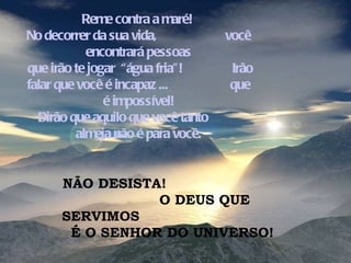 Reme contra a maré!  No decorrer da sua vida,  você encontrará pessoas que irão te jogar  “água fria”!  Irão falar que você é incapaz ...  que é impossível! Dirão que aquilo que você tanto  almeja não é para você. NÃO DESISTA!  O DEUS QUE SERVIMOS  É O SENHOR DO UNIVERSO!  