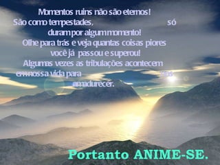 Momentos ruins não são eternos! São como tempestades,  só duram por algum momento! Olhe para trás e veja quantas coisas piores você já  passou e superou! Algumas vezes as tribulações acontecem  em nossa vida para  nos amadurecer.  Portanto ANIME-SE. 