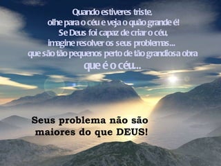 Quando estiveres triste, olhe para o céu e veja o quão grande é! Se Deus foi capaz de criar o céu, imagine resolver os seus problemas...  que são tão pequenos perto de tão grandiosa obra  que é o céu... Seus problema não são  maiores do que DEUS! 