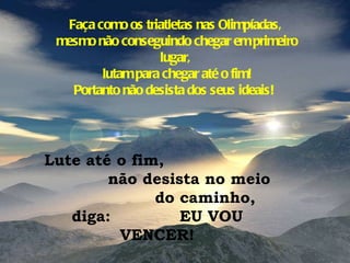 Faça como os triatletas nas Olimpíadas, mesmo não conseguindo chegar em primeiro lugar, lutam para chegar até o fim! Portanto não desista dos seus ideais!  Lute até o fim,  não desista no meio  do caminho, diga:  EU VOU VENCER! 