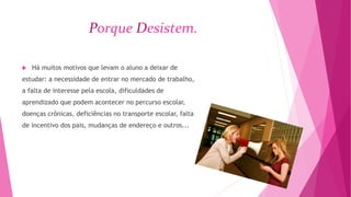 Porque Desistem. 
 Há muitos motivos que levam o aluno a deixar de 
estudar: a necessidade de entrar no mercado de trabalho, 
a falta de interesse pela escola, dificuldades de 
aprendizado que podem acontecer no percurso escolar, 
doenças crônicas, deficiências no transporte escolar, falta 
de incentivo dos pais, mudanças de endereço e outros... 
 