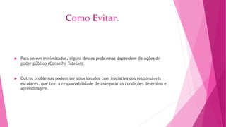 Como Evitar. 
 Para serem minimizados, alguns desses problemas dependem de ações do 
poder público (Conselho Tutelar). 
 Outros problemas podem ser solucionados com iniciativa dos responsáveis 
escolares, que tem a responsabilidade de assegurar as condições de ensino e 
aprendizagem. 
 