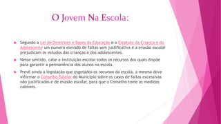 O Jovem Na Escola: 
 Segundo a Lei de Diretrizes e Bases da Educação e o Estatuto da Criança e do 
Adolescente um número elevado de faltas sem justificativa e a evasão escolar 
prejudicam os estudos das crianças e dos adolescentes. 
 Nesse sentido, cabe a instituição escolar todos os recursos dos quais dispõe 
para garantir a permanência dos alunos na escola. 
 Prevê ainda a legislação que esgotados os recursos da escola, a mesma deve 
informar o Conselho Tutelar do Município sobre os casos de faltas excessivas 
não justificadas e de evasão escolar, para que o Conselho tome as medidas 
cabíveis. 
 