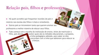 Relação pais, filhos e professores: 
 Há quem acredite que frequentar reuniões de pais e 
mestres nas escolas dos filhos é chato e entediante. 
 Outros pais se intrometem tanto que querem ensinar aos 
professores a melhor maneira de educar seus filhos. 
 Tudo começa com a escolha da instituição de ensino. Antes de matricular o 
filho, pais devem avaliar quais são os métodos educacionais, a proposta, 
a linha pedagógica adotada, para saber se eles 
concordam com a linha que adotaram para educar as 
crianças. 
 
