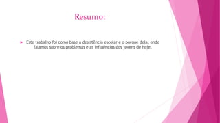 Resumo: 
 Este trabalho foi como base a desistência escolar e o porque dela, onde 
falamos sobre os problemas e as influências dos jovens de hoje. 
 