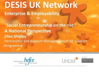 DESIS UK Network
Enterprise & Employability
“Social Entrepreneurship on the rise”
A National Perspective
Ellen Shipley
Partnership and Support Manager, UnLtd HE Support
Programme
 