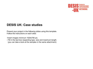 DESIS UK: Case studies
Present your project in the following slides using this template.
Follow the instructions on each slide:
-Insert images minimum 1024x756 pix.
- Fill in the text box respecting type, size and maximum length.
(you can take a look at the samples in the same attachment)
 