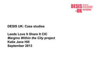 DESIS UK: Case studies
Leeds Love It Share It CIC
Margins Within the City project
Katie Jane Hill
September 2013
 