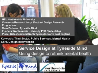 Service Design at Tyneside Mind
Using design to rethink mental health
HEI: Northumbria University
Course(s)/Research body: Doctoral Design Research
Programme
Main Partners: Tyneside Mind
Funders: Northumbria University PhD Studentship
Place: Gateshead and North Tyneside, North East England
Keywords: Third Sector, Public Services, Mental Health
Care, Design Intervention
 