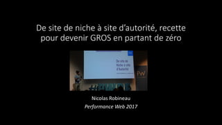 De site de niche à site d’autorité, recette
pour devenir GROS en partant de zéro
Nicolas Robineau
Performance Web 2017
 