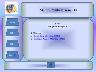 Materi Pembelajaran TIK


Bab I
                             Bab I
                       Mengenal Komputer

Bab II   4. Memory
         a. Read Only Memory (ROM)
         b. Random Access Memory (RAM)

Bab II



Bab IV
 