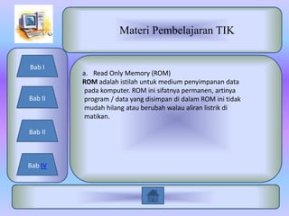 Materi Pembelajaran TIK


Bab I
         a. Read Only Memory (ROM)
         ROM adalah istilah untuk medium penyimpanan data
          pada komputer. ROM ini sifatnya permanen, artinya
Bab II    program / data yang disimpan di dalam ROM ini tidak
          mudah hilang atau berubah walau aliran listrik di
          matikan.

Bab II



Bab IV
 