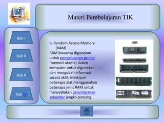 Materi Pembelajaran TIK


Bab I
         b. Random Access Memory
             (RAM)
         RAM biasanya digunakan
Bab II   untuk penyimpanan primer
         (memori utama) dalam
         komputer untuk digunakan
         dan mengubah informasi
Bab II
         secara aktif, meskipun
         beberapa alat menggunakan
         beberapa jenis RAM untuk
         menyediakan penyimpanan
Bab IV
         sekunder jangka-panjang.
 