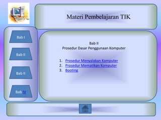 Materi Pembelajaran TIK


Bab I
                          Bab II
          Prosedur Dasar Penggunaan Komputer
Bab II
         1. Prosedur Menyalakan Komputer
         2. Prosedur Mematikan Komputer
         3. Booting
Bab II



Bab IV
 