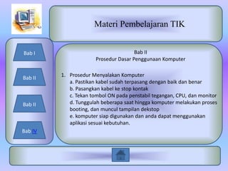 Materi Pembelajaran TIK


Bab I                                 Bab II
                      Prosedur Dasar Penggunaan Komputer


Bab II   1. Prosedur Menyalakan Komputer
            a. Pastikan kabel sudah terpasang dengan baik dan benar
            b. Pasangkan kabel ke stop kontak
            c. Tekan tombol ON pada penstabil tegangan, CPU, dan monitor
Bab II      d. Tunggulah beberapa saat hingga komputer melakukan proses
            booting, dan muncul tampilan dekstop
            e. komputer siap digunakan dan anda dapat menggunakan
            aplikasi sesuai kebutuhan.
Bab IV
 