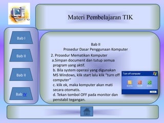 Materi Pembelajaran TIK


Bab I
                                  Bab II
                  Prosedur Dasar Penggunaan Komputer
Bab II   2. Prosedur Mematikan Komputer
         a.Simpan document dan tutup semua
          program yang aktif.
          b. Bila system operasi yang digunakan
Bab II    MS Windows, klik start lalu klik “turn off
          computer”
          c. klik ok, maka komputer akan mati
          secara otomatis.
Bab IV    d. Tekan tombol OFF pada monitor dan
          penstabil tegangan.
 