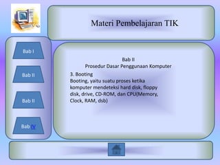 Materi Pembelajaran TIK


Bab I
                                Bab II
                Prosedur Dasar Penggunaan Komputer
Bab II   3. Booting
         Booting, yaitu suatu proses ketika
         komputer mendeteksi hard disk, floppy
         disk, drive, CD-ROM, dan CPU(Memory,
Bab II   Clock, RAM, dsb)



Bab IV
 