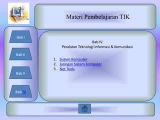 Materi Pembelajaran TIK


Bab I
                               Bab IV
             Peralatan Teknologi Informasi & Komunikasi
Bab II
         1. Sistem Komputer
         2. Jaringan Sistem Komputer
         3. Net Tools
Bab II



Bab IV
 