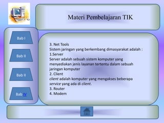 Materi Pembelajaran TIK


Bab I
         3. Net Tools
         Sistem jaringan yang berkembang dimasyarakat adalah :
Bab II   1.Server
         Server adalah sebuah sistem komputer yang
         menyediakan jenis layanan tertentu dalam sebuah
         jaringan komputer
Bab II   2. Client
         client adalah komputer yang mengakses beberapa
         service yang ada di client.
         3. Router
Bab IV   4. Modem
 