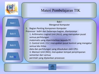 Materi Pembelajaran TIK

                                         Bab I
Bab I
                                 Mengenal Komputer
         1. Bagian Penting Komponen Komputer
         Processor tediri dari beberapa bagian, diantaranya :
Bab II      1. Arithmatics Logical Unit (ALU), yang merupakan pusat
            semua perhitungan
            matematis yang diperintahkan kepada PC
            2. Control Unit ( CU ) merupakan pusat kontrol yang mengatur
Bab II      semua lalu lintas
            data dan perhitungan yang dilaukukan oleh CPU.
            3. Memori Unit (MU), merupakan tempat penyimpanan
            sementar dari semua
Bab IV
            perintah yang dijalankan processor.
 
