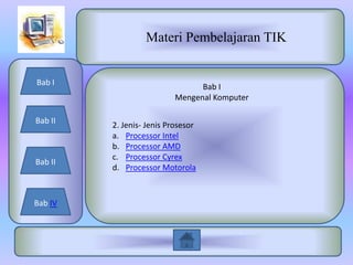 Materi Pembelajaran TIK


Bab I
                                Bab I
                          Mengenal Komputer

Bab II
         2. Jenis- Jenis Prosesor
         a. Processor Intel
         b. Processor AMD
         c. Processor Cyrex
Bab II
         d. Processor Motorola



Bab IV
 