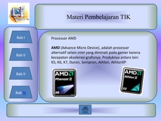 Materi Pembelajaran TIK


Bab I    Processor AMD

         AMD (Advance Micro Device), adalah prosessor
         alternatif selain intel yang diminati pada gamer karena
Bab II
         kecepatan akselerasi grafisnya. Produknya antara lain:
         K5, K6, K7, Duron, Sempron, Athlon, AthlonXP

Bab II



Bab IV
 