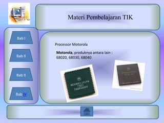 Materi Pembelajaran TIK


Bab I
         Processor Motorola

         Motorola, produknya antara lain :
Bab II   68020, 68030, 68040



Bab II



Bab IV
 