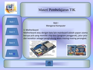 Materi Pembelajaran TIK


Bab I
                                      Bab I
                                Mengenal Komputer
         3. Motherboard
Bab II   Motherboard atau dengan kata lain mainboard adalah papan utama
         berupa pcb yang memiliki chip bios (program penggerak), jalur-jalur
         dan konektor sebagai penghubung akses masing-masing perangkat.
Bab II



Bab IV
 