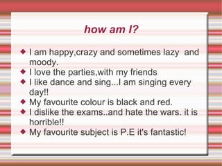 I am happy,crazy and sometimes lazy  and moody. I love the parties,with my friends I like dance and sing...I am singing every day!! My favourite colour is black and red. I dislike the exams..and hate the wars. it is horrible!!  My favourite subject is P.E it's fantastic! how am I? 