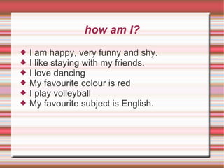 how am I? I am happy, very funny and shy. I like staying with my friends. I love dancing My favourite colour is red I play volleyball My favourite subject is English. 
