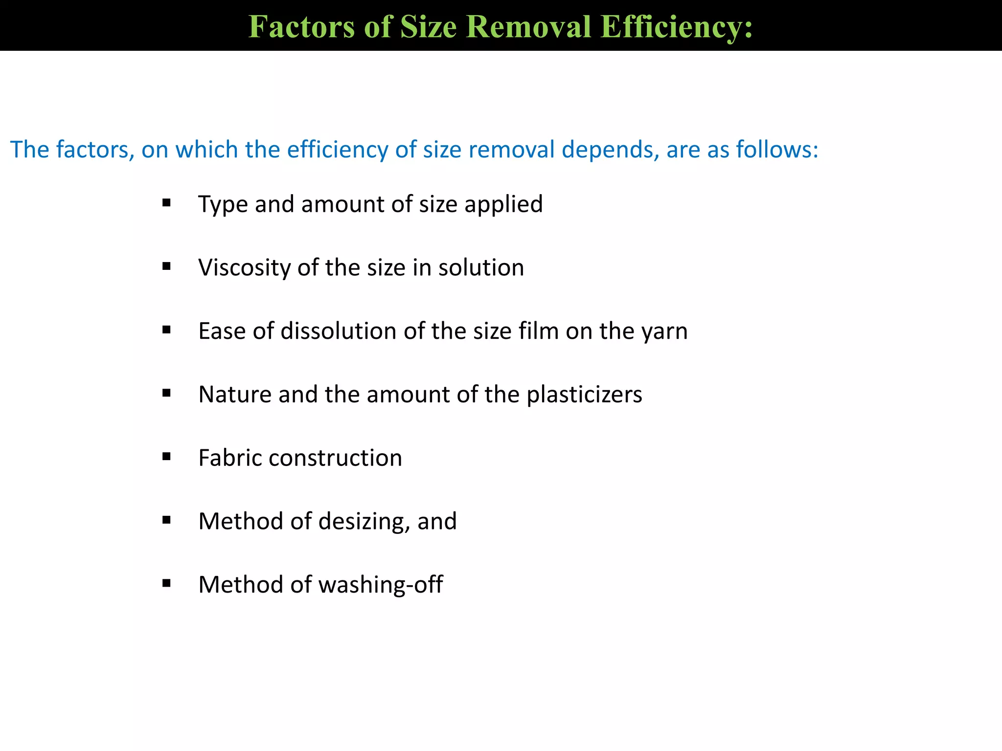 The factors, on which the efficiency of size removal depends, are as follows:
 Type and amount of size applied
 Viscosity of the size in solution
 Ease of dissolution of the size film on the yarn
 Nature and the amount of the plasticizers
 Fabric construction
 Method of desizing, and
 Method of washing-off
Factors of Size Removal Efficiency:
 