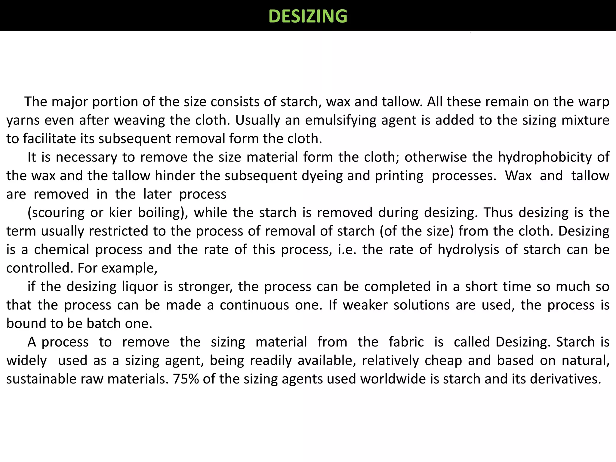 The major portion of the size consists of starch, wax and tallow. All these remain on the warp
yarns even after weaving the cloth. Usually an emulsifying agent is added to the sizing mixture
to facilitate its subsequent removal form the cloth.
It is necessary to remove the size material form the cloth; otherwise the hydrophobicity of
the wax and the tallow hinder the subsequent dyeing and printing processes. Wax and tallow
are removed in the later process
(scouring or kier boiling), while the starch is removed during desizing. Thus desizing is the
term usually restricted to the process of removal of starch (of the size) from the cloth. Desizing
is a chemical process and the rate of this process, i.e. the rate of hydrolysis of starch can be
controlled. For example,
if the desizing liquor is stronger, the process can be completed in a short time so much so
that the process can be made a continuous one. If weaker solutions are used, the process is
bound to be batch one.
A process to remove the sizing material from the fabric is called Desizing. Starch is
widely used as a sizing agent, being readily available, relatively cheap and based on natural,
sustainable raw materials. 75% of the sizing agents used worldwide is starch and its derivatives.
DESIZING
 
