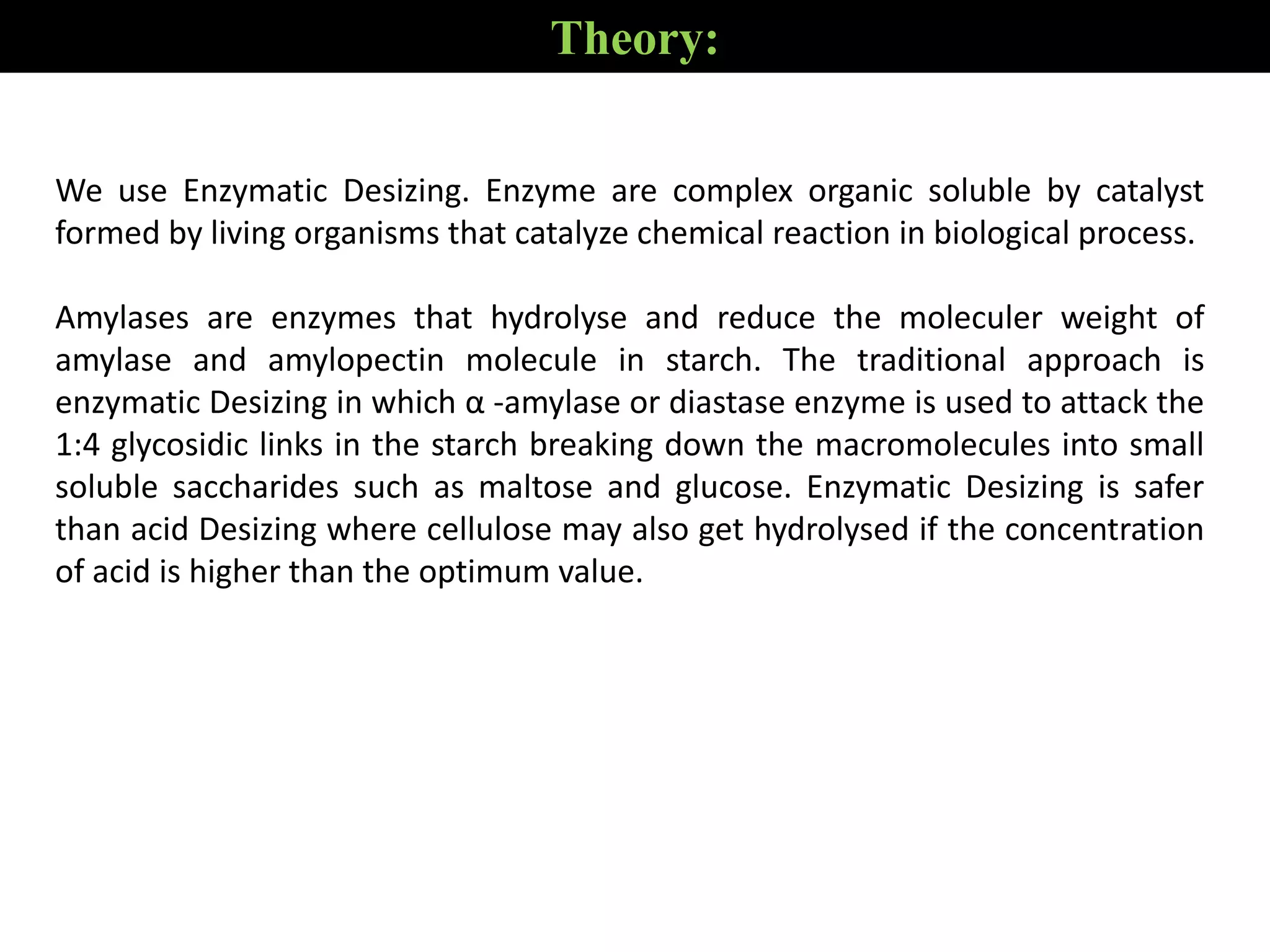 Theory:
We use Enzymatic Desizing. Enzyme are complex organic soluble by catalyst
formed by living organisms that catalyze chemical reaction in biological process.
Amylases are enzymes that hydrolyse and reduce the moleculer weight of
amylase and amylopectin molecule in starch. The traditional approach is
enzymatic Desizing in which α -amylase or diastase enzyme is used to attack the
1:4 glycosidic links in the starch breaking down the macromolecules into small
soluble saccharides such as maltose and glucose. Enzymatic Desizing is safer
than acid Desizing where cellulose may also get hydrolysed if the concentration
of acid is higher than the optimum value.
 