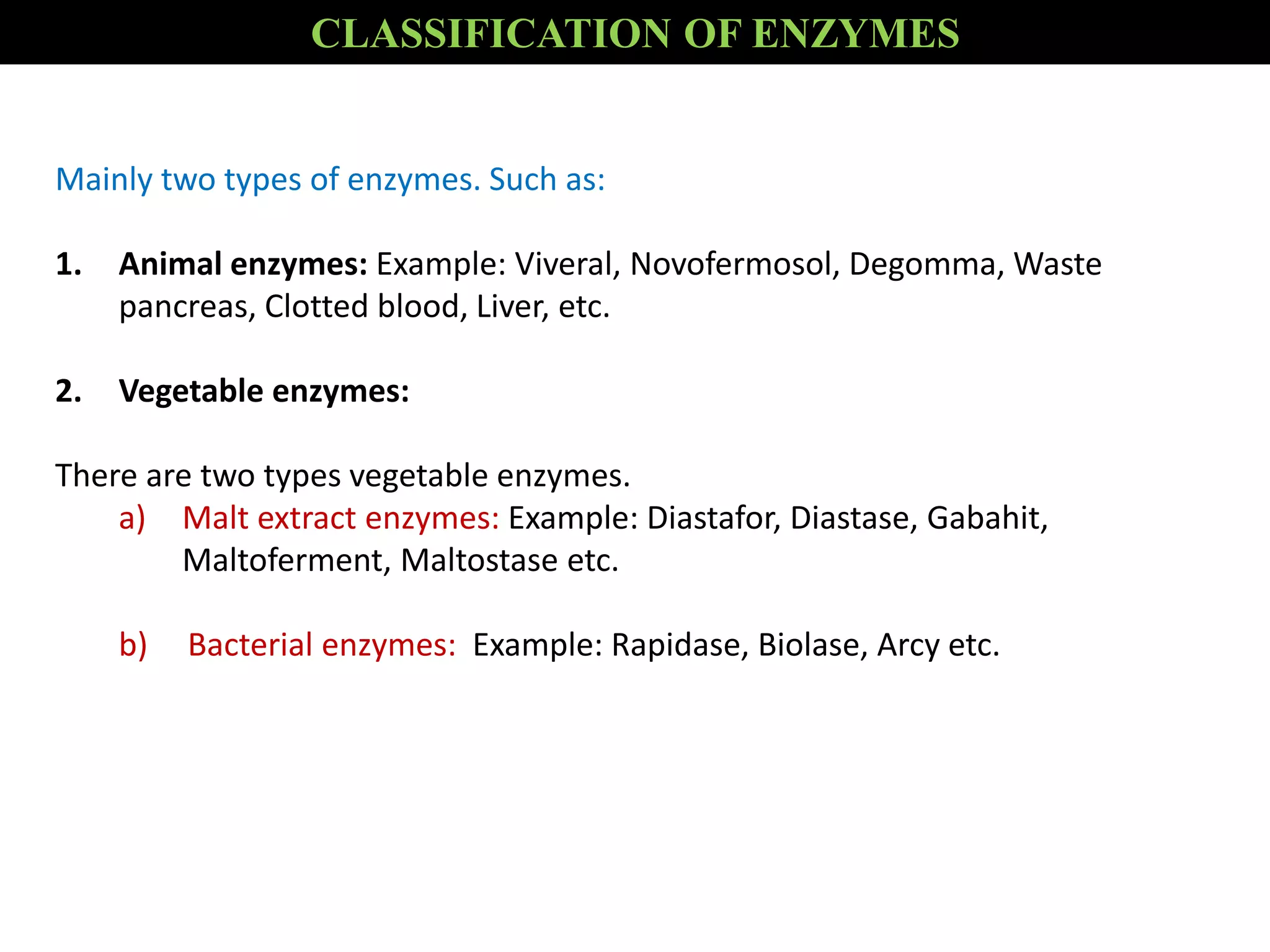 Mainly two types of enzymes. Such as:
1. Animal enzymes: Example: Viveral, Novofermosol, Degomma, Waste
pancreas, Clotted blood, Liver, etc.
2. Vegetable enzymes:
There are two types vegetable enzymes.
a) Malt extract enzymes: Example: Diastafor, Diastase, Gabahit,
Maltoferment, Maltostase etc.
b) Bacterial enzymes: Example: Rapidase, Biolase, Arcy etc.
CLASSIFICATION OF ENZYMES
 