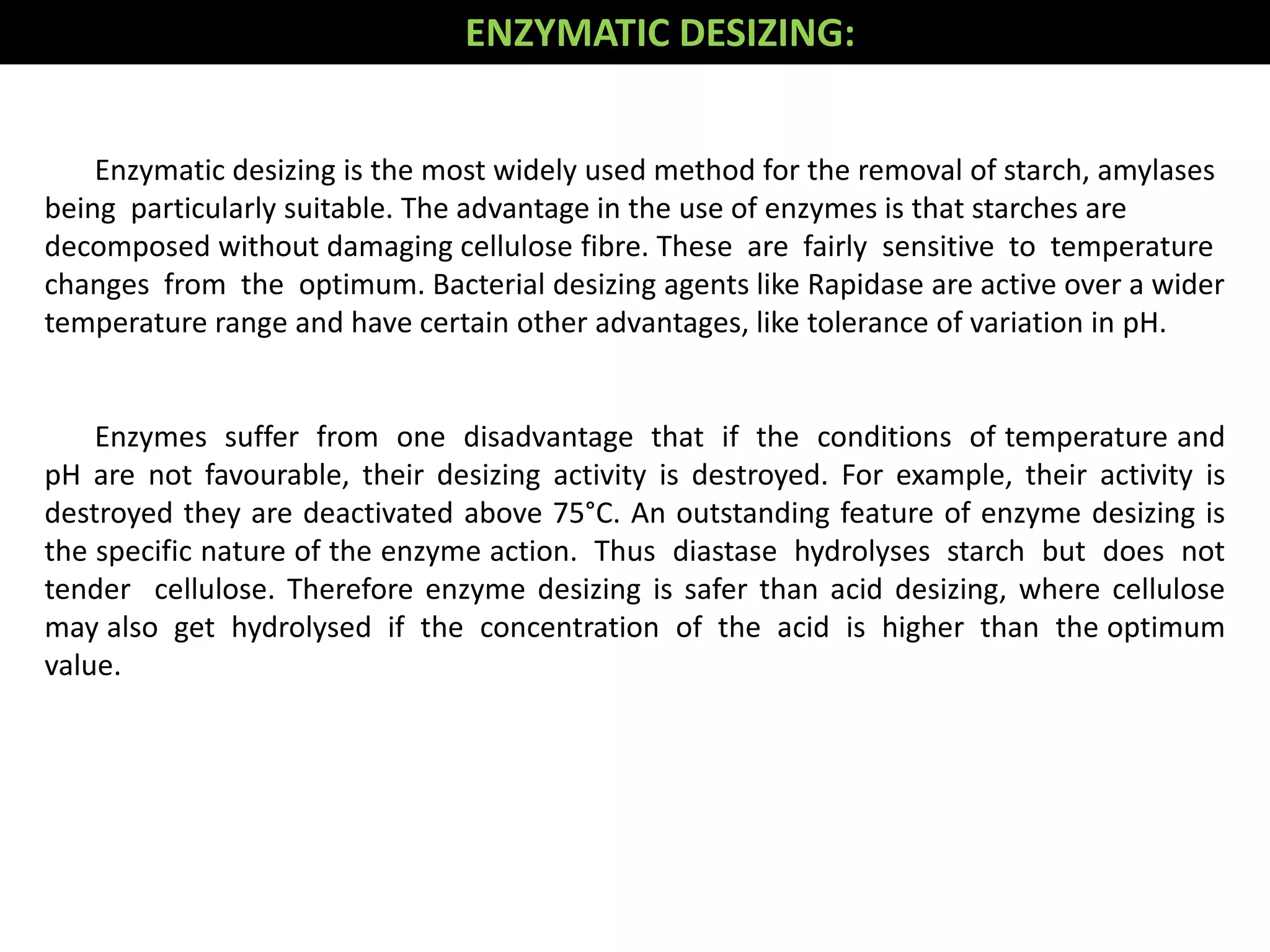 Enzymatic desizing is the most widely used method for the removal of starch, amylases
being particularly suitable. The advantage in the use of enzymes is that starches are
decomposed without damaging cellulose fibre. These are fairly sensitive to temperature
changes from the optimum. Bacterial desizing agents like Rapidase are active over a wider
temperature range and have certain other advantages, like tolerance of variation in pH.
Enzymes suffer from one disadvantage that if the conditions of temperature and
pH are not favourable, their desizing activity is destroyed. For example, their activity is
destroyed they are deactivated above 75°C. An outstanding feature of enzyme desizing is
the specific nature of the enzyme action. Thus diastase hydrolyses starch but does not
tender cellulose. Therefore enzyme desizing is safer than acid desizing, where cellulose
may also get hydrolysed if the concentration of the acid is higher than the optimum
value.
ENZYMATIC DESIZING:
 