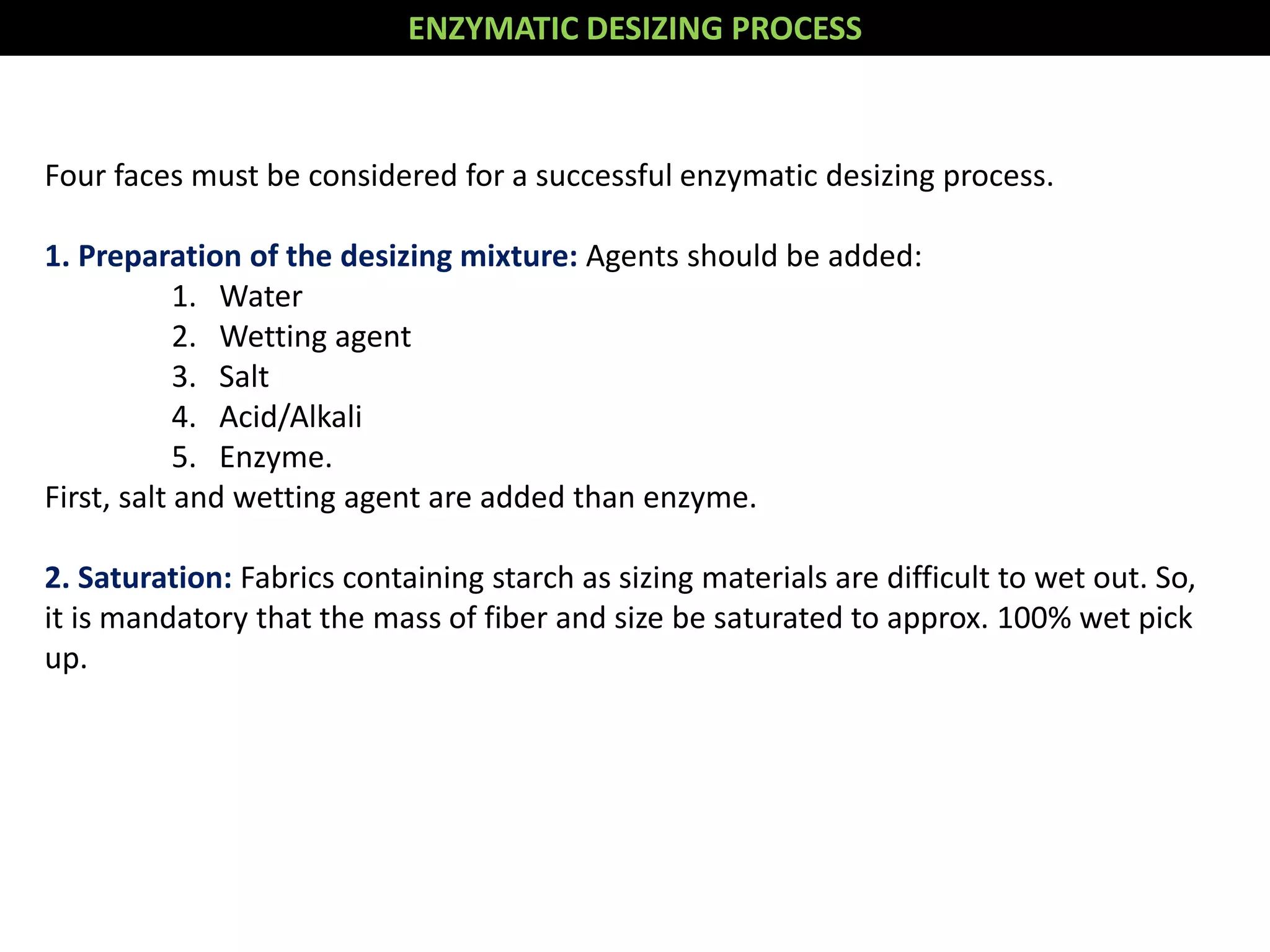 Four faces must be considered for a successful enzymatic desizing process.
1. Preparation of the desizing mixture: Agents should be added:
1. Water
2. Wetting agent
3. Salt
4. Acid/Alkali
5. Enzyme.
First, salt and wetting agent are added than enzyme.
2. Saturation: Fabrics containing starch as sizing materials are difficult to wet out. So,
it is mandatory that the mass of fiber and size be saturated to approx. 100% wet pick
up.
ENZYMATIC DESIZING PROCESS
 