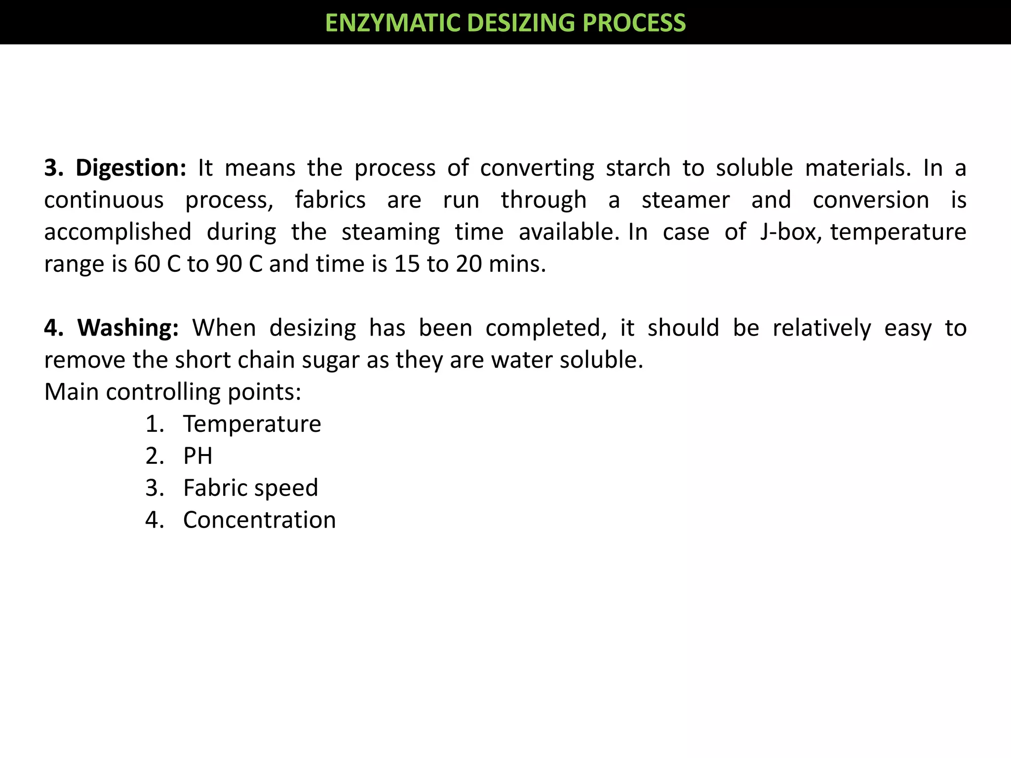 3. Digestion: It means the process of converting starch to soluble materials. In a
continuous process, fabrics are run through a steamer and conversion is
accomplished during the steaming time available. In case of J-box, temperature
range is 60 C to 90 C and time is 15 to 20 mins.
4. Washing: When desizing has been completed, it should be relatively easy to
remove the short chain sugar as they are water soluble.
Main controlling points:
1. Temperature
2. PH
3. Fabric speed
4. Concentration
ENZYMATIC DESIZING PROCESS
 